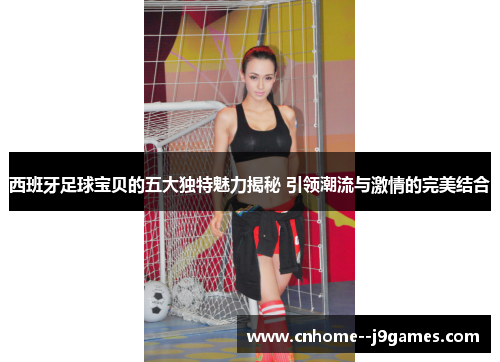 西班牙足球宝贝的五大独特魅力揭秘 引领潮流与激情的完美结合